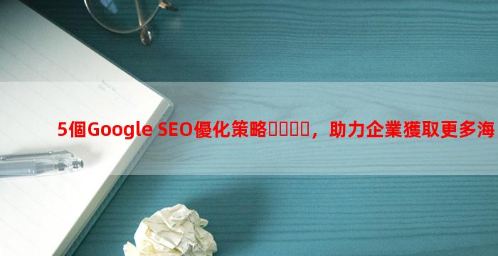 5個Google SEO優化策略，助力企業獲取更多海外客戶
